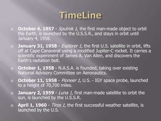  October 4, 1957 - Sputnik 1, the first man-made object to orbit
the Earth, is launched by the U.S.S.R., and stays in orbit until
January 4, 1958.
 January 31, 1958 - Explorer 1, the first U.S. satellite in orbit, lifts
off at Cape Canaveral using a modified Jupiter-C rocket. It carries a
scientific experiment of James A. Van Allen, and discovers the
Earth's radiation belt.
 October 1, 1958 - N.A.S.A. is founded, taking over existing
National Advisory Committee on Aeronautics.
 October 11, 1958 - Pioneer 1, U.S. - IGY space probe, launched
to a height of 70,700 miles.
 January 2, 1959 - Luna 1, first man-made satellite to orbit the
sun, is launched by the U.S.S.R.
 April 1, 1960 - Tiros 1, the first successful weather satellite, is
launched by the U.S.
 