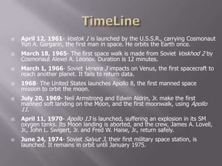 April 12, 1961- Vostok 1 is launched by the U.S.S.R., carrying Cosmonaut
Yuri A. Gargarin, the first man in space. He orbits the Earth once.
 March 18, 1965- The first space walk is made from Soviet Voskhod 2 by
Cosmonaut Alexei A. Leonov. Duration is 12 minutes.
 March 1, 1966- Soviet Venera 3 impacts on Venus, the first spacecraft to
reach another planet. It fails to return data.
 1968- The United States launches Apollo 8, the first manned space
mission to orbit the moon.
 July 20, 1969- Neil Armstrong and Edwin Aldrin, Jr. make the first
manned soft landing on the Moon, and the first moonwalk, using Apollo
11.
 April 11, 1970- Apollo 13 is launched, suffering an explosion in its SM
oxygen tanks. Its Moon landing is aborted, and the crew, James A. Lovell,
Jr., John L. Swigert, Jr. and Fred W. Haise, Jr., return safely.
 June 24, 1974- Soviet Salyut 3, their first military space station, is
launched. It remains in orbit until January 1975.
 