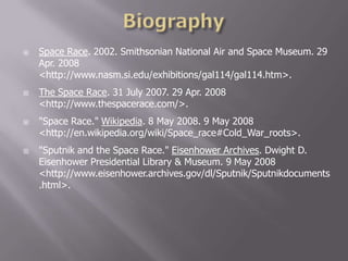  Space Race. 2002. Smithsonian National Air and Space Museum. 29
Apr. 2008
<http://www.nasm.si.edu/exhibitions/gal114/gal114.htm>.
 The Space Race. 31 July 2007. 29 Apr. 2008
<http://www.thespacerace.com/>.
 "Space Race." Wikipedia. 8 May 2008. 9 May 2008
<http://en.wikipedia.org/wiki/Space_race#Cold_War_roots>.
 "Sputnik and the Space Race." Eisenhower Archives. Dwight D.
Eisenhower Presidential Library & Museum. 9 May 2008
<http://www.eisenhower.archives.gov/dl/Sputnik/Sputnikdocuments
.html>.
 