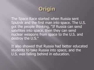 The Space Race started when Russia sent
Sputnik and the first man into space. The U.S.
got the people thinking, “If Russia can send
satellites into space, then they can send
nuclear weapons from space to the U.S. and
destroy the U.S."
It also showed that Russia had better educated
students to take Russia into space, and the
U.S. was falling behind in education.
 