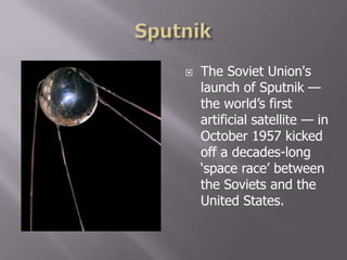  The Soviet Union's
launch of Sputnik —
the world‟s first
artificial satellite — in
October 1957 kicked
off a decades-long
„space race‟ between
the Soviets and the
United States.
 