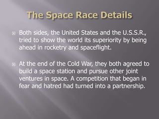  Both sides, the United States and the U.S.S.R.,
tried to show the world its superiority by being
ahead in rocketry and spaceflight.
 At the end of the Cold War, they both agreed to
build a space station and pursue other joint
ventures in space. A competition that began in
fear and hatred had turned into a partnership.
 