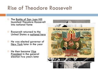 Rise of Theodore Roosevelt The  Battle of San Juan Hill  launched Theodore Roosevelt into national fame Roosevelt returned to the United States a  national hero He was elected governor of  New York  later in the year He then became  Vice President  in the general election two years later 