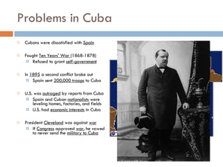 Problems in Cuba Cubans were dissatisfied with  Spain Fought  Ten Years' War  (1868-1878) Refused to grant  self-government In  1895  a second conflict broke out Spain sent  200,000 troops  to Cuba U.S. was  outraged  by reports from Cuba Spain and Cuban  nationalists  were leveling homes, factories, and fields U.S. had  economic interests  in Cuba President  Cleveland  was against  war If  Congress  approved  war , he vowed to never send the  military to Cuba 