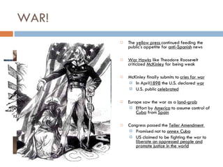 WAR! The  yellow press  continued feeding the public's appetite for  anti-Spanish  news War Hawks  like Theodore Roosevelt criticized  McKinley  for being weak McKinley finally submits to  cries for war In April 1898  the U.S. declared  war U.S. public  celebrated Europe saw the war as a  land-grab Effort by  America  to assume control of  Cuba  from  Spain Congress passed the  Teller Amendment  Promised not to  annex Cuba US claimed to be fighting the war to  liberate an oppressed people and promote justice in the world 