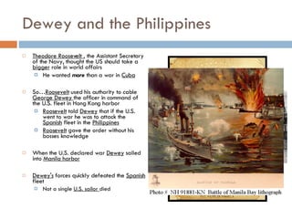 Dewey and the Philippines Theodore Roosevelt  , the Assistant Secretary of the Navy, thought the US should take a  bigger  role in world affairs He wanted  more  than a war in  Cuba So… Roosevelt  used his authority to cable  George Dewey  the officer in command of the U.S. fleet in Hong Kong harbor Roosevelt  told  Dewey  that if the U.S. went to war he was to attack the  Spanish  fleet in the  Philippines Roosevelt  gave the order without his bosses knowledge When the U.S. declared war  Dewey  sailed into  Manila harbor Dewey's  forces quickly defeated the  Spanish  fleet Not a single  U.S. sailor  died 