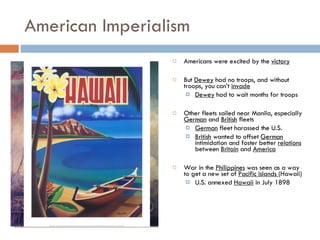 American Imperialism Americans were excited by the  victory But  Dewey  had no troops, and without troops, you can’t  invade Dewey  had to wait months for troops Other fleets sailed near Manila, especially  German  and  British  fleets German  fleet harassed the U.S. British  wanted to offset  German  intimidation and foster better  relations  between  Britain  and  America War in the  Philippines  was seen as a way to get a new set of  Pacific islands  (Hawaii) U.S. annexed  Hawaii  in July 1898 