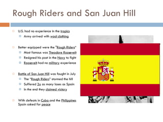Rough Riders and San Juan Hill U.S. had no experience in the  tropics Army arrived with  wool clothing Better equipped were the " Rough Riders “ Most famous was  Theodore Roosevelt Resigned his post in the  Navy  to fight Roosevelt  had no  military  experience Battle of San Juan Hill  was fought in July The “ Rough Riders ” stormed the hill Suffered  3x  as many loses as Spain In the end they  claimed victory With defeats in  Cuba  and the  Philippines  Spain asked for  peace 