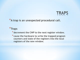 *A trap is an unexpected procedural call.
*Traps
*decrement the CWP to the next register window.
*cause the hardware to write the trapped program
counters and state of the registers into the local
registers of the new window.
 