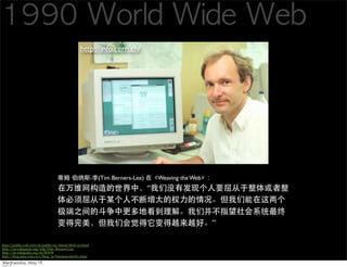 http://info.cern.ch/




                                                       -   (Tim Berners-Lee)       Weaving the Web
                                                                                



                                                                                                      

http://public.web.cern.ch/public/en/About/Web-en.html
http://en.wikiquote.org/wiki/Tim_Berners-Lee
http://zh.wikipedia.org/zh/WWW
http://blog.sina.com.cn/s/blog_5e7650d40100cfz1.html
 
