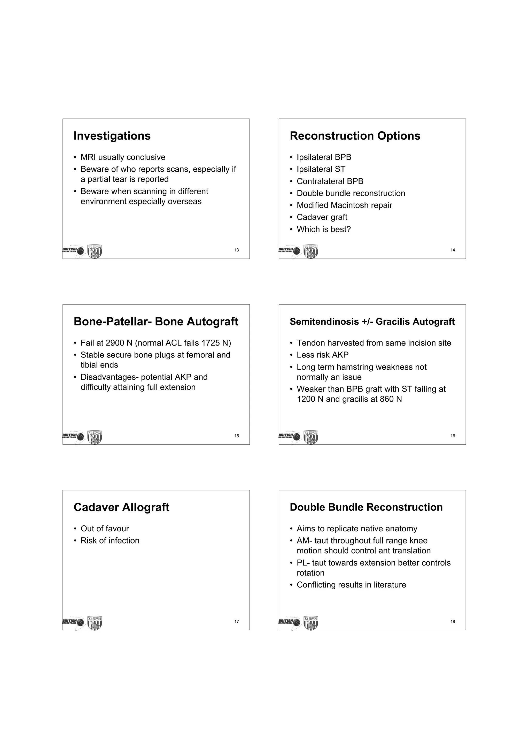 Investigations                                    Reconstruction Options
• MRI usually conclusive                          •   Ipsilateral BPB
• Beware of who reports scans, especially if      •   Ipsilateral ST
  a partial tear is reported                      •   Contralateral BPB
• Beware when scanning in different               •   Double bundle reconstruction
  environment especially overseas                 •   Modified Macintosh repair
                                                  •   Cadaver graft
                                                  •   Which is best?

                                             13                                              14




Bone-Patellar- Bone Autograft                     Semitendinosis +/- Gracilis Autograft

• Fail at 2900 N (normal ACL fails 1725 N)        • Tendon harvested from same incision site
• Stable secure bone plugs at femoral and         • Less risk AKP
  tibial ends                                     • Long term hamstring weakness not
• Disadvantages- potential AKP and                  normally an issue
  difficulty attaining full extension             • Weaker than BPB graft with ST failing at
                                                    1200 N and gracilis at 860 N



                                             15                                              16




Cadaver Allograft                                 Double Bundle Reconstruction
• Out of favour                                   • Aims to replicate native anatomy
• Risk of infection                               • AM- taut throughout full range knee
                                                    motion should control ant translation
                                                  • PL- taut towards extension better controls
                                                    rotation
                                                  • Conflicting results in literature



                                             17                                              18
 