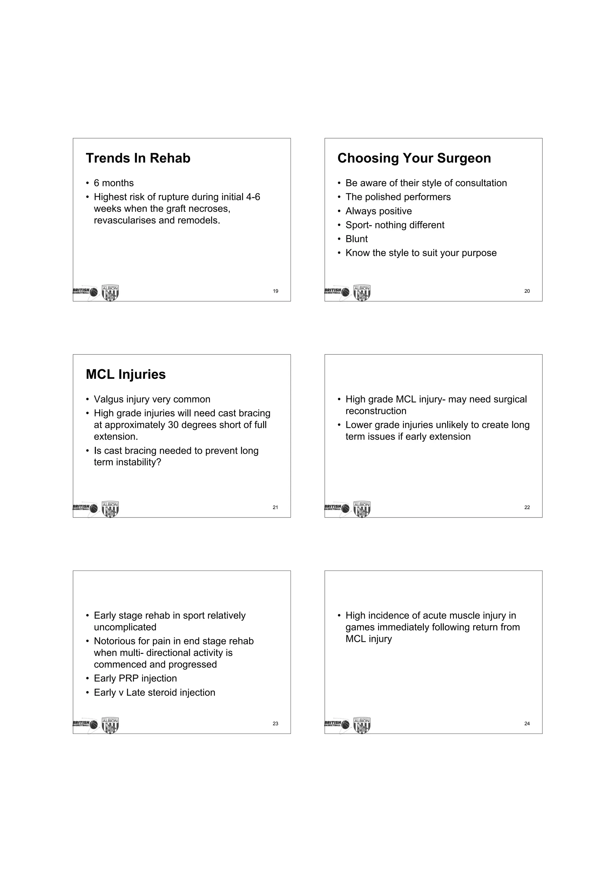 Trends In Rehab                                     Choosing Your Surgeon
• 6 months                                          •   Be aware of their style of consultation
• Highest risk of rupture during initial 4-6        •   The polished performers
  weeks when the graft necroses,                    •   Always positive
  revascularises and remodels.                      •   Sport- nothing different
                                                    •   Blunt
                                                    •   Know the style to suit your purpose


                                               19                                                 20




MCL Injuries
• Valgus injury very common                         • High grade MCL injury- may need surgical
• High grade injuries will need cast bracing          reconstruction
  at approximately 30 degrees short of full         • Lower grade injuries unlikely to create long
  extension.                                          term issues if early extension
• Is cast bracing needed to prevent long
  term instability?



                                               21                                                 22




• Early stage rehab in sport relatively             • High incidence of acute muscle injury in
  uncomplicated                                       games immediately following return from
• Notorious for pain in end stage rehab               MCL injury
  when multi- directional activity is
  commenced and progressed
• Early PRP injection
• Early v Late steroid injection


                                               23                                                 24
 