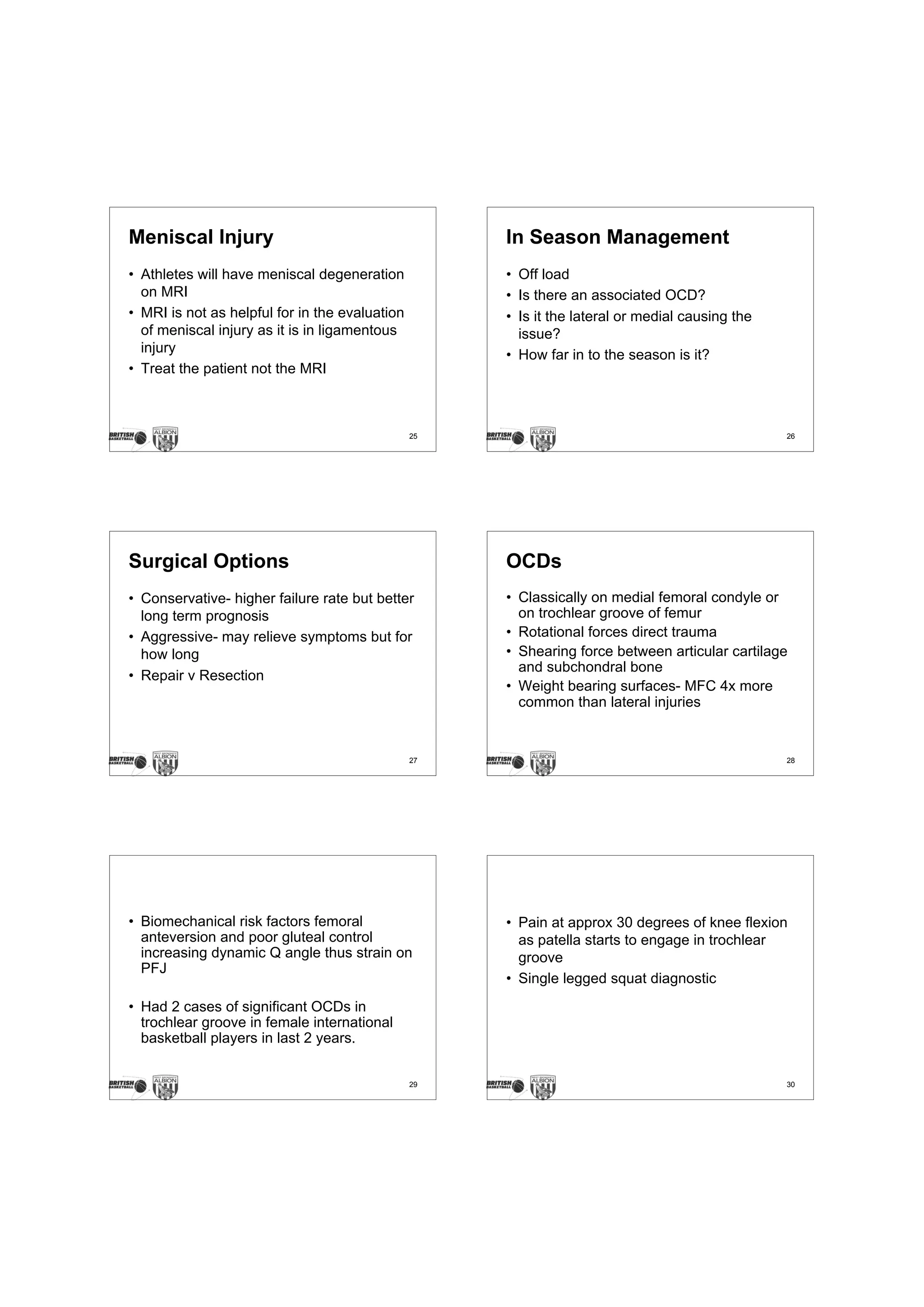 Meniscal Injury                                      In Season Management
• Athletes will have meniscal degeneration           • Off load
  on MRI                                             • Is there an associated OCD?
• MRI is not as helpful for in the evaluation        • Is it the lateral or medial causing the
  of meniscal injury as it is in ligamentous           issue?
  injury                                             • How far in to the season is it?
• Treat the patient not the MRI



                                                25                                               26




Surgical Options                                     OCDs
• Conservative- higher failure rate but better       • Classically on medial femoral condyle or
  long term prognosis                                  on trochlear groove of femur
• Aggressive- may relieve symptoms but for           • Rotational forces direct trauma
  how long                                           • Shearing force between articular cartilage
                                                       and subchondral bone
• Repair v Resection
                                                     • Weight bearing surfaces- MFC 4x more
                                                       common than lateral injuries


                                                27                                               28




• Biomechanical risk factors femoral                 • Pain at approx 30 degrees of knee flexion
  anteversion and poor gluteal control                 as patella starts to engage in trochlear
  increasing dynamic Q angle thus strain on            groove
  PFJ
                                                     • Single legged squat diagnostic
• Had 2 cases of significant OCDs in
  trochlear groove in female international
  basketball players in last 2 years.


                                                29                                               30
 