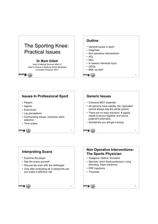 Outline
    The Sporting Knee:                                     •   General issues in sport
                                                           •   Diagnosis
    Practical Issues                                       •   Non operative interventions
                                                           •   ACL
                 Dr Mark Gillett                           •   MCL
           Head of Medical Services WBA FC
                                                           •   In season meniscal injury
       Head of Science & Medicine British Basketball       •   OCDs
                Consultant Physician HEFT                  •   MRI -ve AKP
                                                                                                            2




Issues In Professional Sport                               Generic Issues
• Players                                                  • Cohesive MDT essential
• Agents                                                   • All opinions have validity- the “specialist’
• Executives                                                 cannot always see the whole picture
• Lay perceptions                                          • There are no easy solutions. A jigsaw
• Confounding issues: contracts, team                        needs to be put together and sound
  selection                                                  judgment exercised.
• Time scales                                              • Sometimes you will get it wrong


                                                       3                                                    4




                                                           Non Operative Interventions-
Interpreting Scans
                                                           The Sports Physician
•   Examine the player                                     • Hyalgans- Ostenil, Durolane
•   See the scans yourself                                 • Steroids- short (hydrocortisone) v long
•   Discuss the scan with the radiologist                    (Kenalog, Depo-medrone)
•   Only after evaluating all 3 viewpoints can             • PRP injections
    you make a definitive call                             • Traumeel




                                                       5                                                    6
 