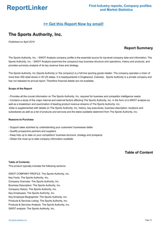 Find Industry reports, Company profiles
ReportLinker                                                                        and Market Statistics



                                 >> Get this Report Now by email!

The Sports Authority, Inc.
Published on April 2010

                                                                                                             Report Summary

The Sports Authority, Inc. - SWOT Analysis company profile is the essential source for top-level company data and information. The
Sports Authority, Inc. - SWOT Analysis examines the company's key business structure and operations, history and products, and
provides summary analysis of its key revenue lines and strategy.


The Sports Authority, Inc (Sports Authority or 'the company') is a full line sporting goods retailer. The company operates a chain of
more than 450 retail stores in 45 US states. It is headquartered in Englewood, Colorado. Sports Authority is a private company and
has not released its annual report. Therefore financial details are not available.


Scope of the Report


- Provides all the crucial information on The Sports Authority, Inc. required for business and competitor intelligence needs
- Contains a study of the major internal and external factors affecting The Sports Authority, Inc. in the form of a SWOT analysis as
well as a breakdown and examination of leading product revenue streams of The Sports Authority, Inc.
-Data is supplemented with details on The Sports Authority, Inc. history, key executives, business description, locations and
subsidiaries as well as a list of products and services and the latest available statement from The Sports Authority, Inc.


Reasons to Purchase


- Support sales activities by understanding your customers' businesses better
- Qualify prospective partners and suppliers
- Keep fully up to date on your competitors' business structure, strategy and prospects
- Obtain the most up to date company information available




                                                                                                             Table of Content

Table of Contents:
This product typically includes the following sections:


SWOT COMPANY PROFILE: The Sports Authority, Inc.
Key Facts: The Sports Authority, Inc.
Company Overview: The Sports Authority, Inc.
Business Description: The Sports Authority, Inc.
Company History: The Sports Authority, Inc.
Key Employees: The Sports Authority, Inc.
Key Employee Biographies: The Sports Authority, Inc.
Products & Services Listing: The Sports Authority, Inc.
Products & Services Analysis: The Sports Authority, Inc.
SWOT analysis: The Sports Authority, Inc.



The Sports Authority, Inc.                                                                                                      Page 1/4
 