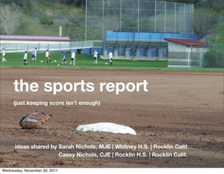 the sports report
     (just keeping score isn’t enough)




      ideas shared by Sarah Nichols, MJE | Whitney H.S. | Rocklin Calif.
                      Casey Nichols, CJE | Rocklin H.S. | Rocklin Calif.

Wednesday, November 30, 2011
 