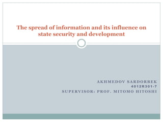 The spread of information and its influence on
       state security and development




                            AKHMEDOV SARDORBEK
                                        4012R301-7
                SUPERVISOR: PROF. MITOMO HITOSHI
 