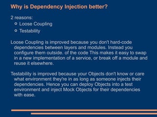 Why is Dependency Injection better?
2 reasons:
  ◦ Loose Coupling
  ◦ Testability
Loose Coupling is improved because you don't hard-code
 dependencies between layers and modules. Instead you
 configure them outside. of the code This makes it easy to swap
 in a new implementation of a service, or break off a module and
 reuse it elsewhere.

Testability is improved because your Objects don't know or care
 what environment they're in as long as someone injects their
 dependencies. Hence you can deploy Objects into a test
 environment and inject Mock Objects for their dependencies
 with ease.
 