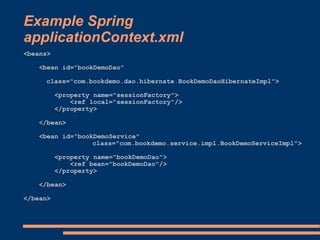 Example Spring
applicationContext.xml
<beans>

    <bean id="bookDemoDao"

     class="com.bookdemo.dao.hibernate.BookDemoDaoHibernateImpl">

          <property name="sessionFactory">
              <ref local="sessionFactory"/>
          </property>

    </bean>

    <bean id="bookDemoService"
                  class="com.bookdemo.service.impl.BookDemoServiceImpl">

          <property name="bookDemoDao">
              <ref bean="bookDemoDao"/>
          </property>

    </bean>

</bean>
 