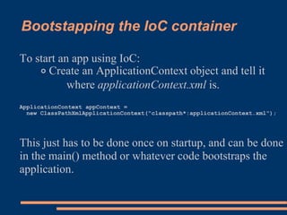 Bootstapping the IoC container

To start an app using IoC:
    ◦ Create an ApplicationContext object and tell it
           where applicationContext.xml is.
ApplicationContext appContext =
  new ClassPathXmlApplicationContext("classpath*:applicationContext.xml");




This just has to be done once on startup, and can be done
in the main() method or whatever code bootstraps the
application.
 