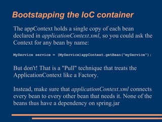 Bootstapping the IoC container
The appContext holds a single copy of each bean
declared in applicationContext.xml, so you could ask the
Context for any bean by name:
MyService service = (MyService)appContext.getBean("myService");


But don't! That is a "Pull" technique that treats the
ApplicationContext like a Factory.

Instead, make sure that applicationContext.xml connects
every bean to every other bean that needs it. None of the
beans thus have a dependency on spring.jar
 