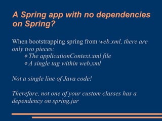 A Spring app with no dependencies
on Spring?

When bootstrapping spring from web.xml, there are
only two pieces:
    ◦ The applicationContext.xml file
    ◦ A single tag within web.xml

Not a single line of Java code!

Therefore, not one of your custom classes has a
dependency on spring.jar
 