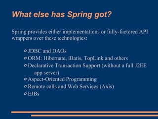 What else has Spring got?

Spring provides either implementations or fully-factored API
wrappers over these technologies:

    ◦ JDBC and DAOs
    ◦ ORM: Hibernate, iBatis, TopLink and others
    ◦ Declarative Transaction Support (without a full J2EE
        app server)
    ◦ Aspect-Oriented Programming
    ◦ Remote calls and Web Services (Axis)
    ◦ EJBs
 