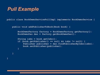 Pull Example
public class BookDemoServicePullImpl implements BookDemoService {


    public void addPublisherToBook(Book book) {

        BookDemoFactory factory = BookDemoFactory.getFactory();
        BookDemoDao dao = factory.getBookDemoDao();

        String isbn = book.getIsbn();
        if (book.getPublisher() == null && isbn != null) {
            Publisher publisher = dao.findPublisherByIsbn(isbn);
            book.setPublisher(publisher);
        }

    }

}
 