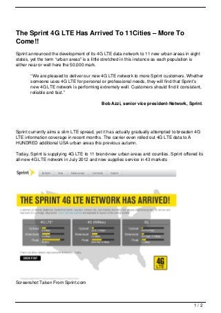 The Sprint 4G LTE Has Arrived To 11Cities – More To
Come!!
Sprint announced the development of its 4G LTE data network to 11 new urban areas in eight
states, yet the term “urban areas” is a little stretched in this instance as each population is
either near or well here the 50,000 mark.

       “We are pleased to deliver our new 4G LTE network to more Sprint customers. Whether
       someone uses 4G LTE for personal or professional needs, they will find that Sprint’s
       new 4G LTE network is performing extremely well. Customers should find it consistent,
       reliable and fast.”

                                            Bob Azzi, senior vice president-Network, Sprint.




Sprint currently aims a slim LTE spread, yet it has actually gradually attempted to broaden 4G
LTE information coverage in recent months. The carrier even rolled out 4G LTE data to A
HUNDRED additional USA urban areas this previous autumn.

Today, Sprint is supplying 4G LTE to 11 brand-new urban areas and counties. Sprint offered its
all-new 4G LTE network in July 2012 and now supplies service in 43 markets




Screenshot Taken From Sprint.com




                                                                                           1/2
 