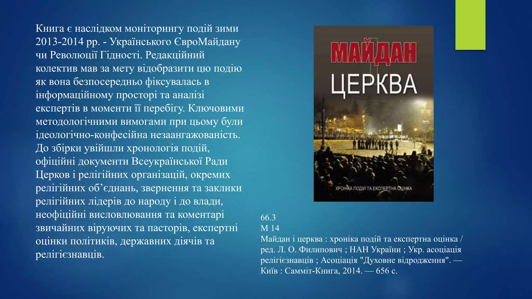 Книга є наслідком моніторингу подій зими
2013-2014 рр. - Українського ЄвроМайдану
чи Революції Гідності. Редакційний
колектив мав за мету відобразити цю подію
як вона безпосередньо фіксувалась в
інформаційному просторі та аналізі
експертів в моменти її перебігу. Ключовими
методологічними вимогами при цьому були
ідеологічно-конфесійна незаангажованість.
До збірки увійшли хронологія подій,
офіційні документи Всеукраїнської Ради
Церков і релігійних організацій, окремих
релігійних об’єднань, звернення та заклики
релігійних лідерів до народу і до влади,
неофіційні висловлювання та коментарі
звичайних віруючих та пасторів, експертні
оцінки політиків, державних діячів та
релігієзнавців.
66.3
М 14
Майдан і церква : хроніка подій та експертна оцінка /
ред. Л. О. Филипович ; НАН України ; Укр. асоціація
релігієзнавців ; Асоціація "Духовне відродження". —
Київ : Самміт-Книга, 2014. — 656 с.
 
