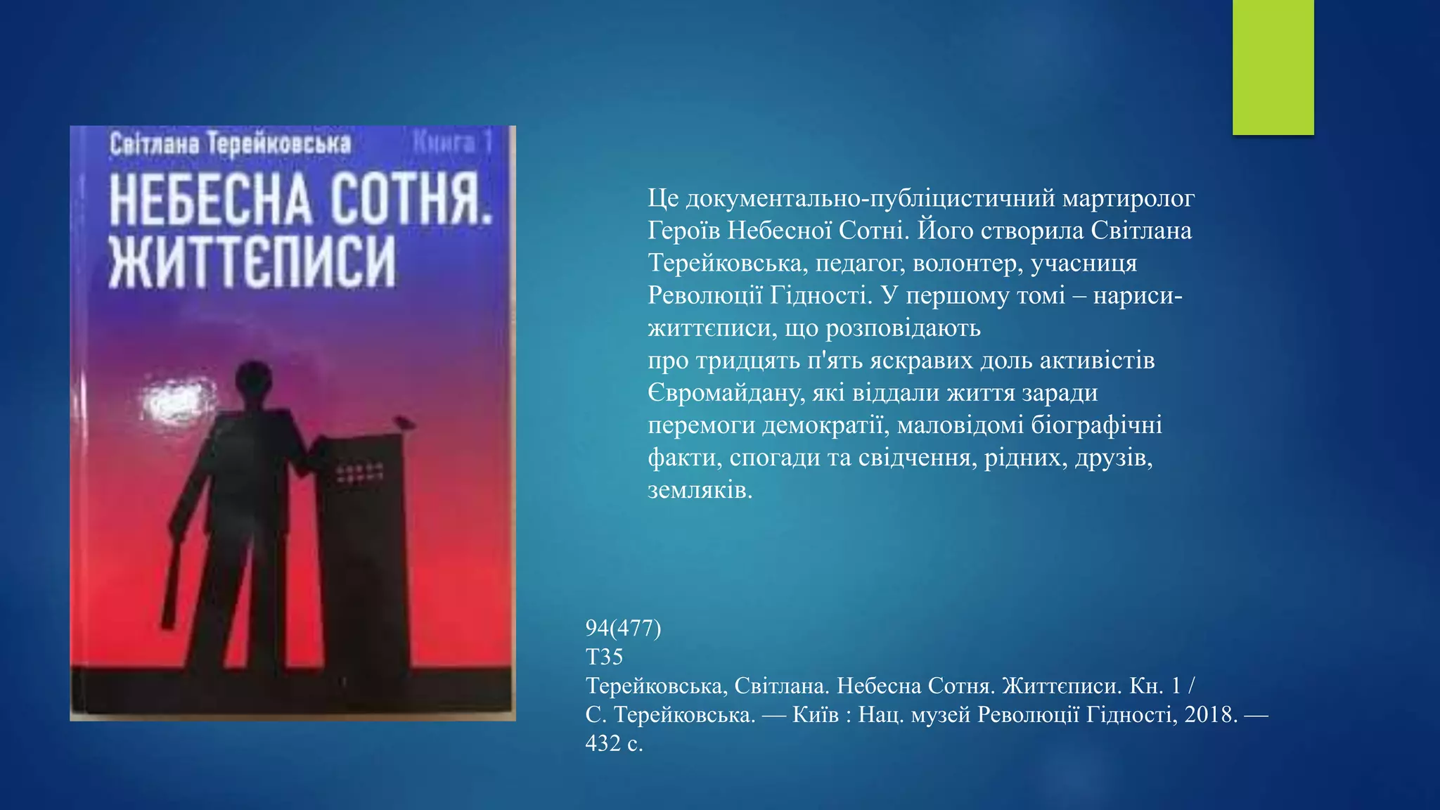 Це документально-публіцистичний мартиролог
Героїв Небесної Сотні. Його створила Світлана
Терейковська, педагог, волонтер, учасниця
Революції Гідності. У першому томі – нариси-
життєписи, що розповідають
про тридцять п'ять яскравих доль активістів
Євромайдану, які віддали життя заради
перемоги демократії, маловідомі біографічні
факти, спогади та свідчення, рідних, друзів,
земляків.
94(477)
Т35
Терейковська, Світлана. Небесна Сотня. Життєписи. Кн. 1 /
С. Терейковська. — Київ : Нац. музей Революції Гідності, 2018. —
432 с.
 