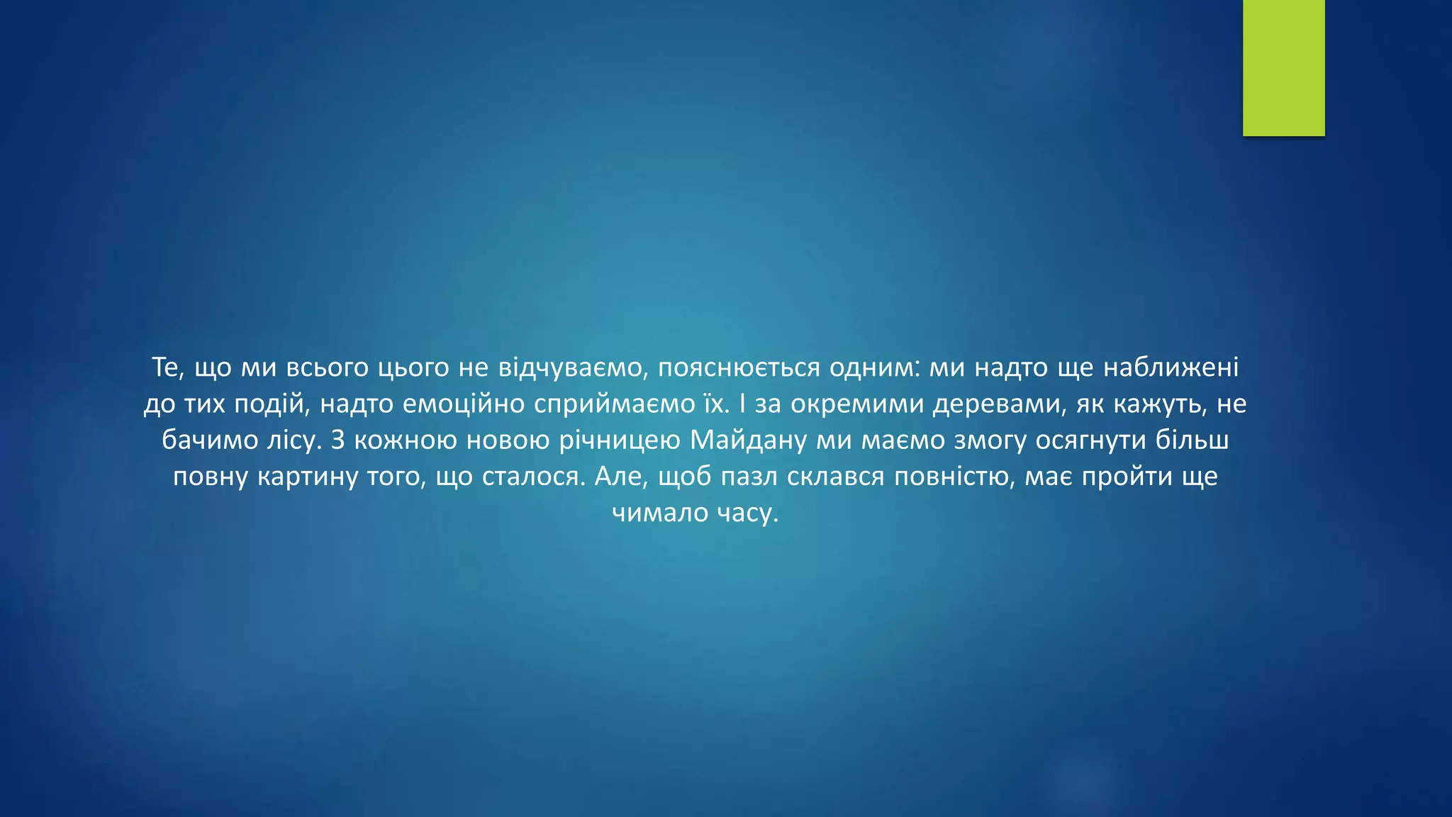 Те, що ми всього цього не відчуваємо, пояснюється одним: ми надто ще наближені
до тих подій, надто емоційно сприймаємо їх. І за окремими деревами, як кажуть, не
бачимо лісу. З кожною новою річницею Майдану ми маємо змогу осягнути більш
повну картину того, що сталося. Але, щоб пазл склався повністю, має пройти ще
чимало часу.
 