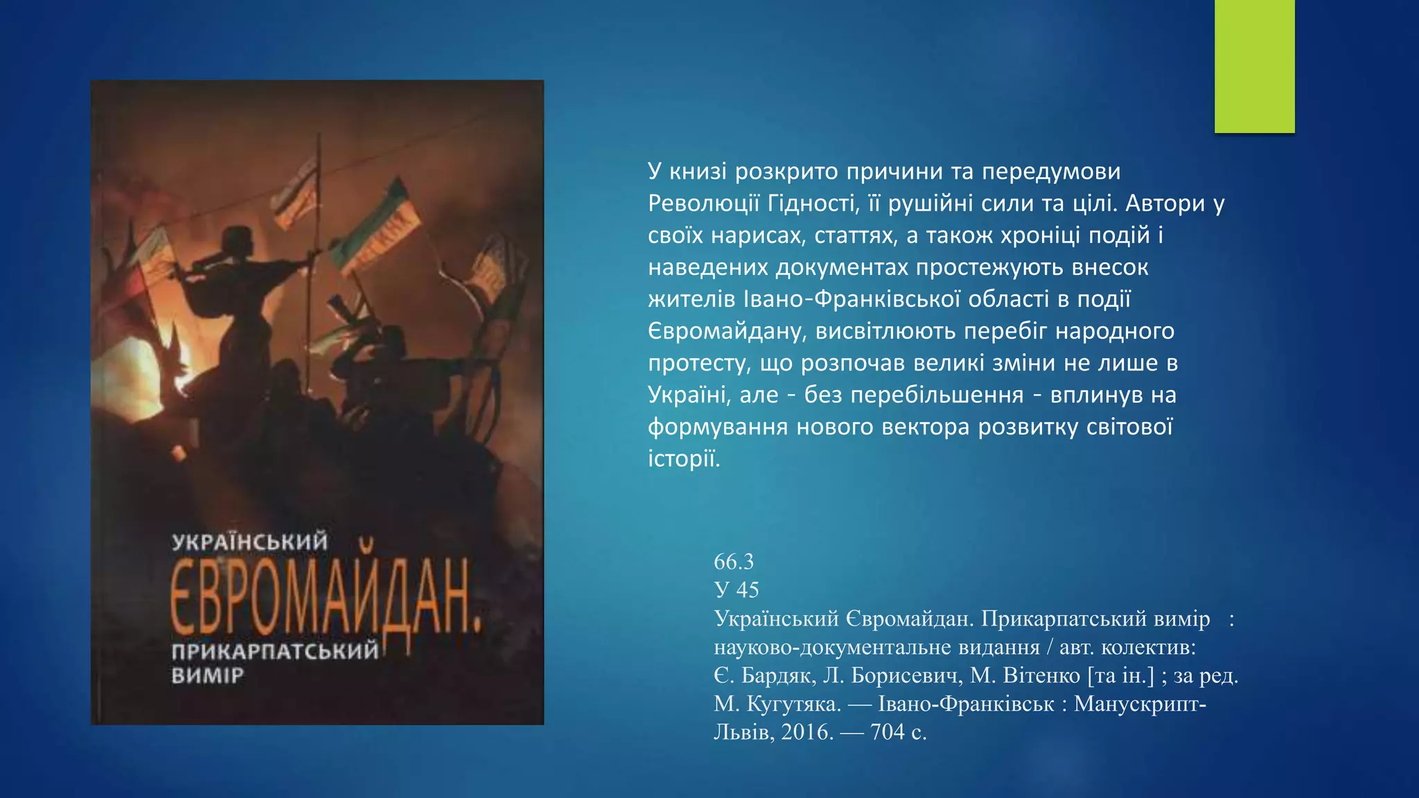 66.3
У 45
Український Євромайдан. Прикарпатський вимір :
науково-документальне видання / авт. колектив:
Є. Бардяк, Л. Борисевич, М. Вітенко [та ін.] ; за ред.
М. Кугутяка. — Івано-Франківськ : Манускрипт-
Львів, 2016. — 704 с.
У книзі розкрито причини та передумови
Революції Гідності, її рушійні сили та цілі. Автори у
своїх нарисах, статтях, а також хроніці подій і
наведених документах простежують внесок
жителів Івано-Франківської області в події
Євромайдану, висвітлюють перебіг народного
протесту, що розпочав великі зміни не лише в
Україні, але - без перебільшення - вплинув на
формування нового вектора розвитку світової
історії.
 