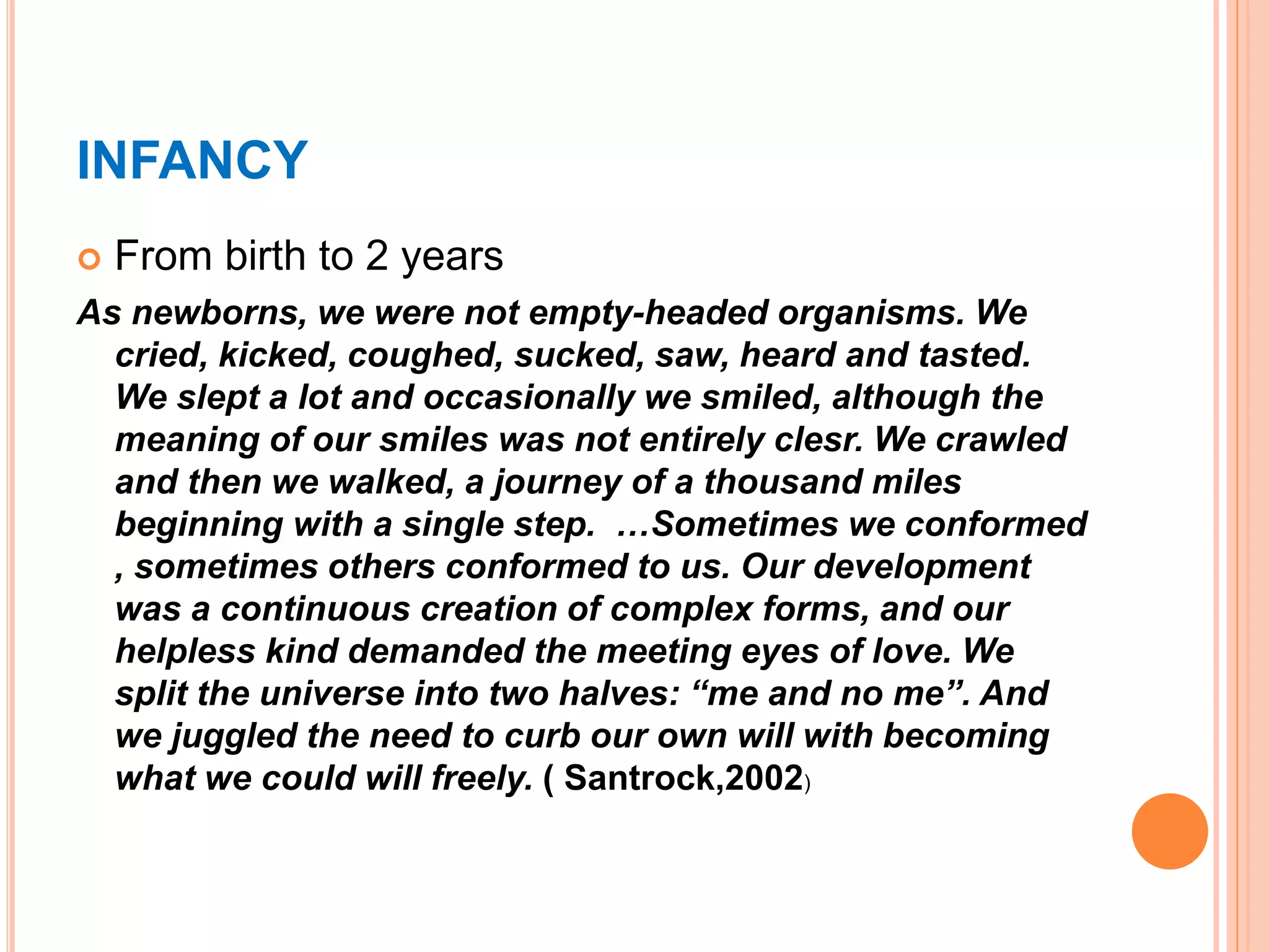 INFANCY
 From birth to 2 years
As newborns, we were not empty-headed organisms. We
cried, kicked, coughed, sucked, saw, heard and tasted.
We slept a lot and occasionally we smiled, although the
meaning of our smiles was not entirely clesr. We crawled
and then we walked, a journey of a thousand miles
beginning with a single step. …Sometimes we conformed
, sometimes others conformed to us. Our development
was a continuous creation of complex forms, and our
helpless kind demanded the meeting eyes of love. We
split the universe into two halves: “me and no me”. And
we juggled the need to curb our own will with becoming
what we could will freely. ( Santrock,2002)
 