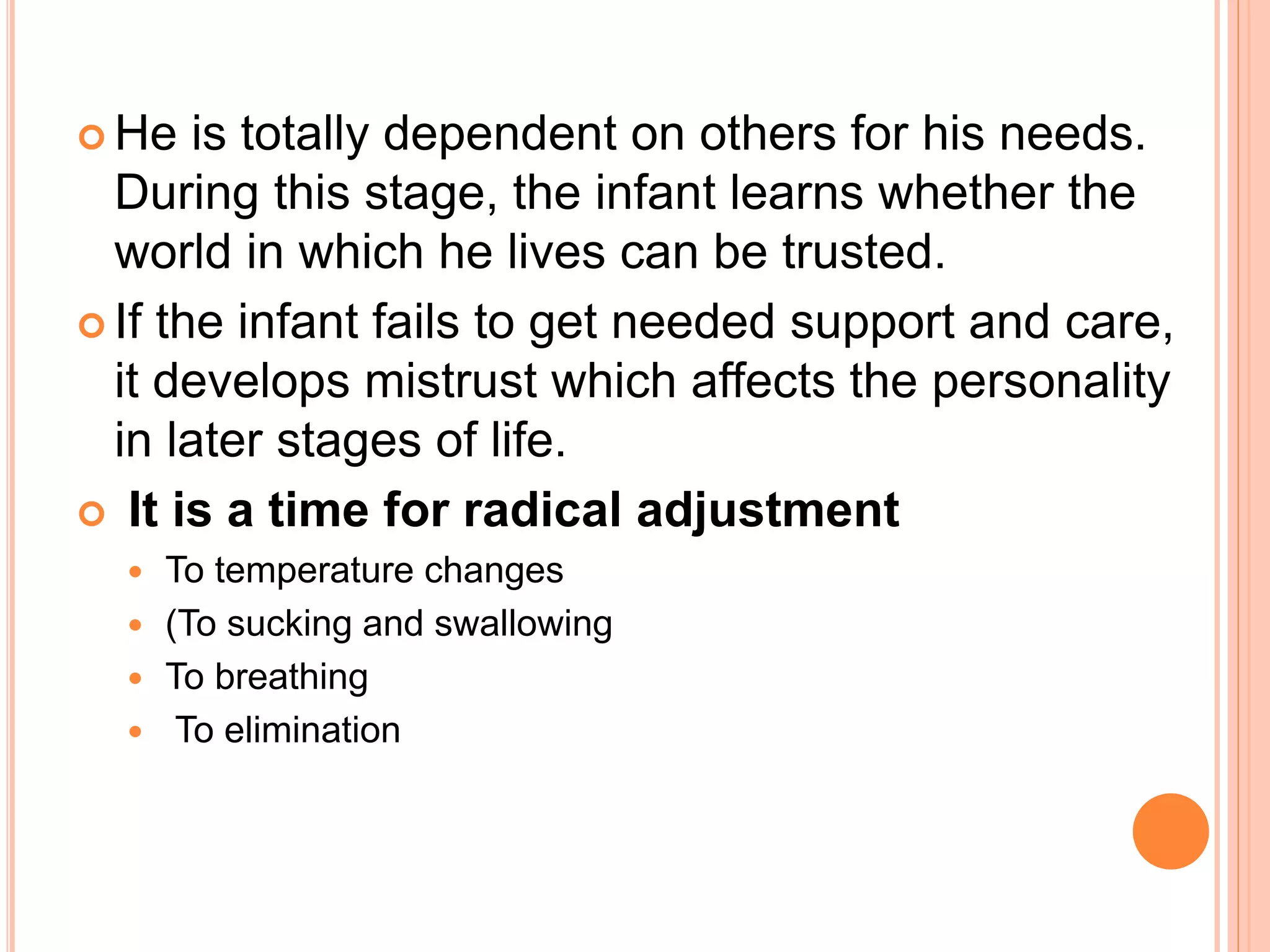  He is totally dependent on others for his needs.
During this stage, the infant learns whether the
world in which he lives can be trusted.
 If the infant fails to get needed support and care,
it develops mistrust which affects the personality
in later stages of life.
 It is a time for radical adjustment
 To temperature changes
 (To sucking and swallowing
 To breathing
 To elimination
 