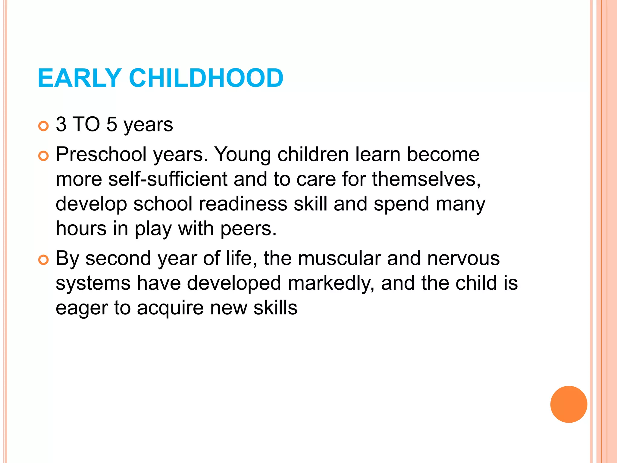 EARLY CHILDHOOD
 3 TO 5 years
 Preschool years. Young children learn become
more self-sufficient and to care for themselves,
develop school readiness skill and spend many
hours in play with peers.
 By second year of life, the muscular and nervous
systems have developed markedly, and the child is
eager to acquire new skills
 