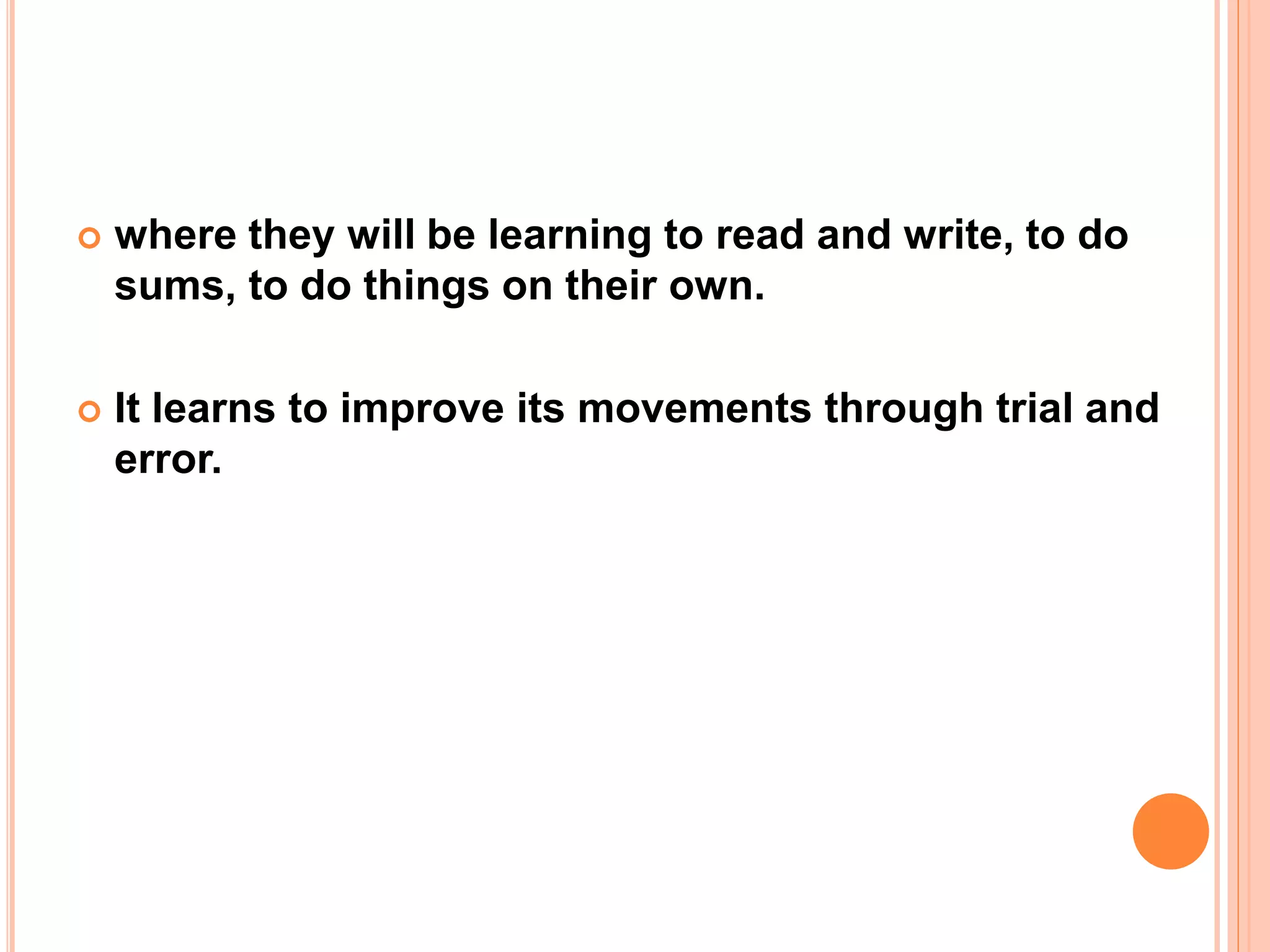  where they will be learning to read and write, to do
sums, to do things on their own.
 It learns to improve its movements through trial and
error.
 