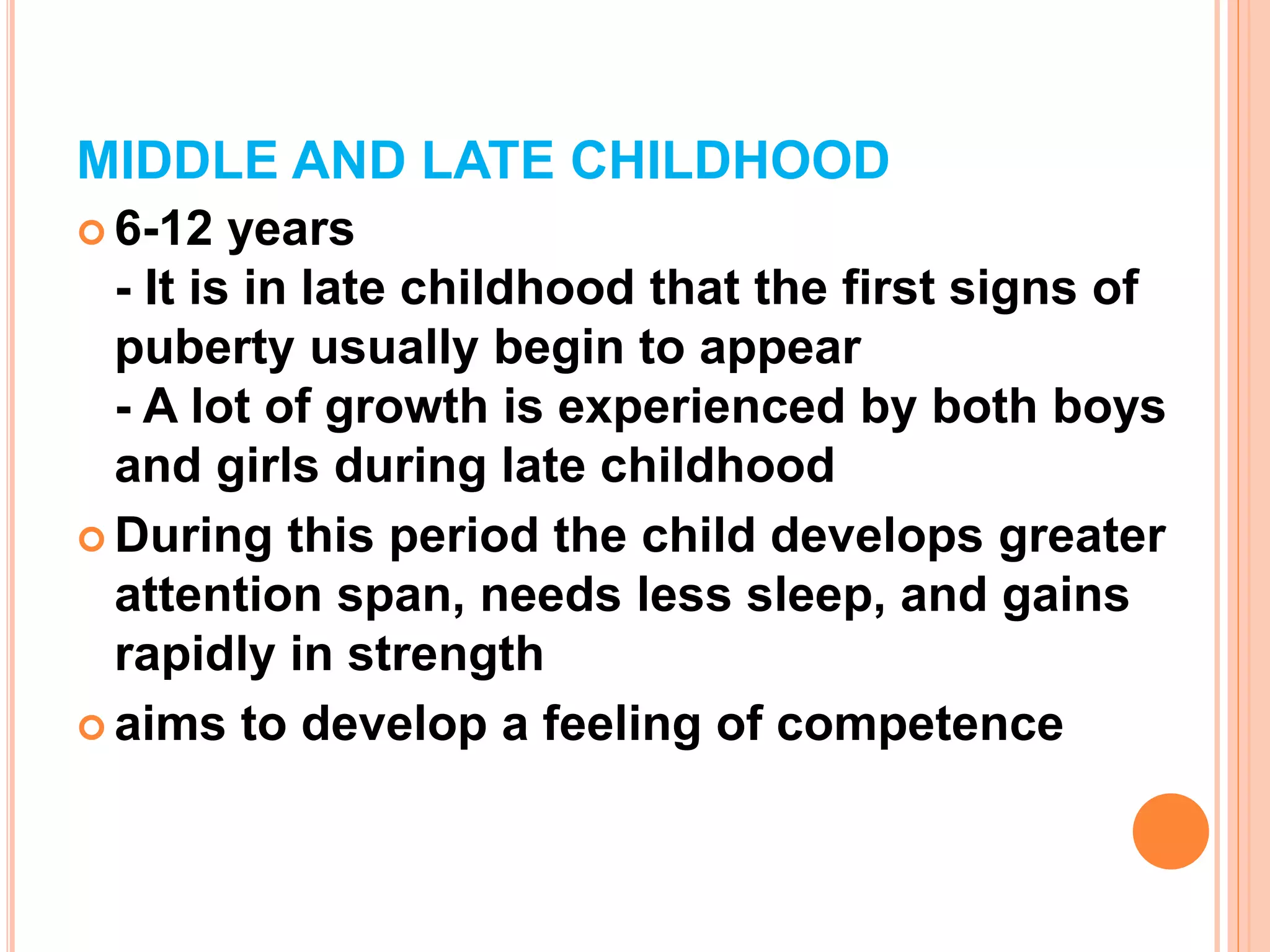MIDDLE AND LATE CHILDHOOD
 6-12 years
- It is in late childhood that the first signs of
puberty usually begin to appear
- A lot of growth is experienced by both boys
and girls during late childhood
 During this period the child develops greater
attention span, needs less sleep, and gains
rapidly in strength
 aims to develop a feeling of competence
 