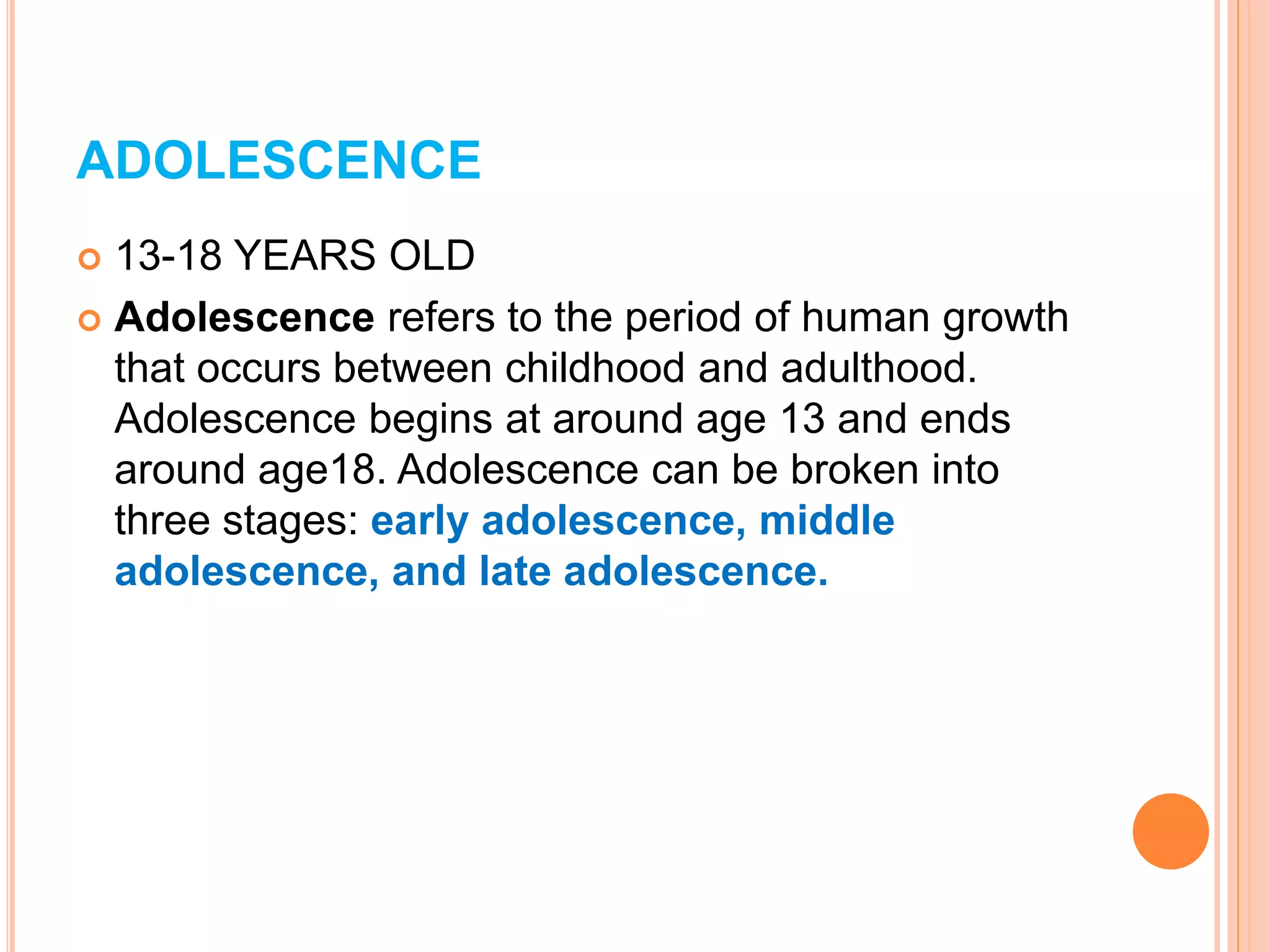 ADOLESCENCE
 13-18 YEARS OLD
 Adolescence refers to the period of human growth
that occurs between childhood and adulthood.
Adolescence begins at around age 13 and ends
around age18. Adolescence can be broken into
three stages: early adolescence, middle
adolescence, and late adolescence.
 
