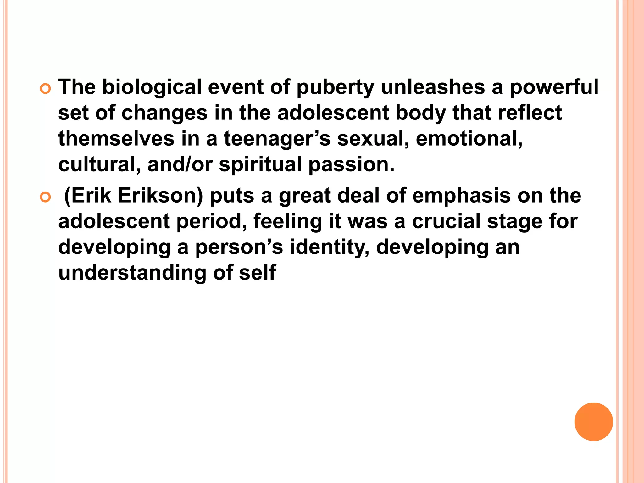  The biological event of puberty unleashes a powerful
set of changes in the adolescent body that reflect
themselves in a teenager’s sexual, emotional,
cultural, and/or spiritual passion.
 (Erik Erikson) puts a great deal of emphasis on the
adolescent period, feeling it was a crucial stage for
developing a person’s identity, developing an
understanding of self
 