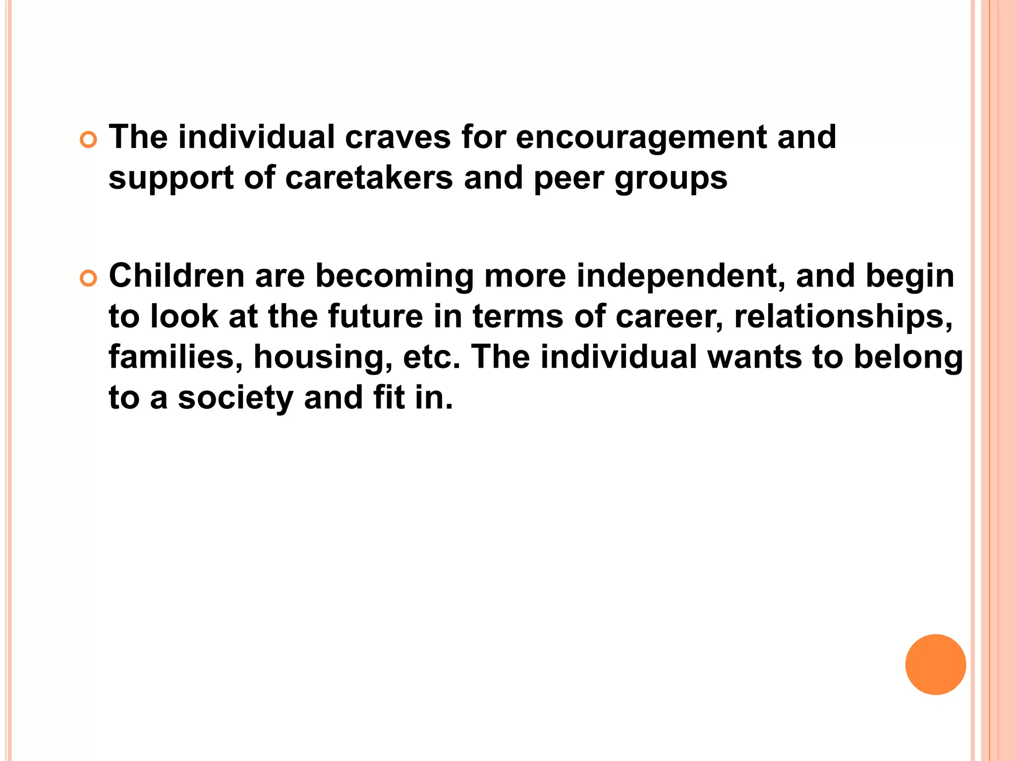  The individual craves for encouragement and
support of caretakers and peer groups
 Children are becoming more independent, and begin
to look at the future in terms of career, relationships,
families, housing, etc. The individual wants to belong
to a society and fit in.
 
