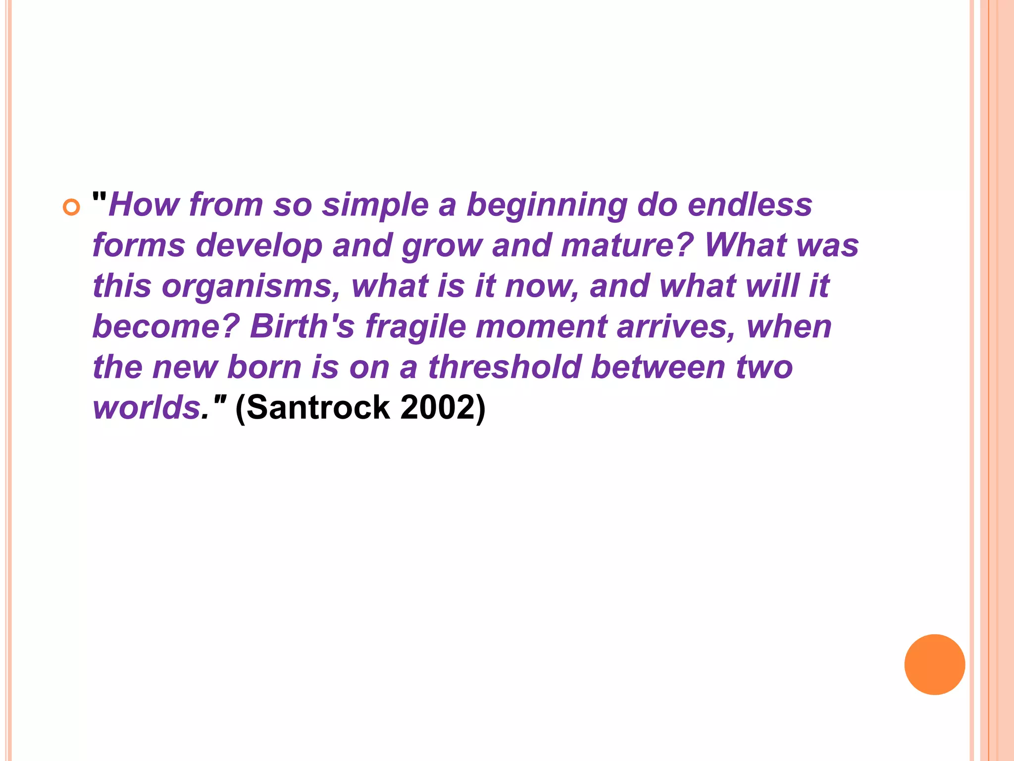  "How from so simple a beginning do endless
forms develop and grow and mature? What was
this organisms, what is it now, and what will it
become? Birth's fragile moment arrives, when
the new born is on a threshold between two
worlds." (Santrock 2002)
 