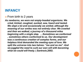 INFANCY
 From birth to 2 years
As newborns, we were not empty-headed organisms. We
cried, kicked, coughed, sucked, saw, heard and tasted.
We slept a lot and occasionally we smiled, although the
meaning of our smiles was not entirely clesr. We crawled
and then we walked, a journey of a thousand miles
beginning with a single step. …Sometimes we conformed
, sometimes others conformed to us. Our development
was a continuous creation of complex forms, and our
helpless kind demanded the meeting eyes of love. We
split the universe into two halves: “me and no me”. And
we juggled the need to curb our own will with becoming
what we could will freely. ( Santrock,2002)
 