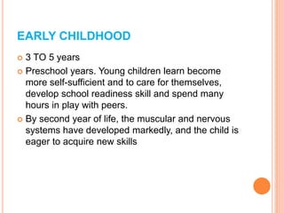 EARLY CHILDHOOD
 3 TO 5 years
 Preschool years. Young children learn become
more self-sufficient and to care for themselves,
develop school readiness skill and spend many
hours in play with peers.
 By second year of life, the muscular and nervous
systems have developed markedly, and the child is
eager to acquire new skills
 