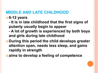 MIDDLE AND LATE CHILDHOOD
 6-12 years
- It is in late childhood that the first signs of
puberty usually begin to appear
- A lot of growth is experienced by both boys
and girls during late childhood
 During this period the child develops greater
attention span, needs less sleep, and gains
rapidly in strength
 aims to develop a feeling of competence
 