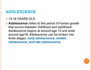 ADOLESCENCE
 13-18 YEARS OLD
 Adolescence refers to the period of human growth
that occurs between childhood and adulthood.
Adolescence begins at around age 13 and ends
around age18. Adolescence can be broken into
three stages: early adolescence, middle
adolescence, and late adolescence.
 