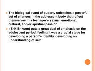  The biological event of puberty unleashes a powerful
set of changes in the adolescent body that reflect
themselves in a teenager’s sexual, emotional,
cultural, and/or spiritual passion.
 (Erik Erikson) puts a great deal of emphasis on the
adolescent period, feeling it was a crucial stage for
developing a person’s identity, developing an
understanding of self
 