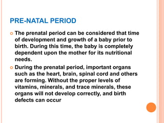 PRE-NATAL PERIOD
 The prenatal period can be considered that time
of development and growth of a baby prior to
birth. During this time, the baby is completely
dependent upon the mother for its nutritional
needs.
 During the prenatal period, important organs
such as the heart, brain, spinal cord and others
are forming. Without the proper levels of
vitamins, minerals, and trace minerals, these
organs will not develop correctly, and birth
defects can occur
 