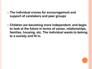  The individual craves for encouragement and
support of caretakers and peer groups
 Children are becoming more independent, and begin
to look at the future in terms of career, relationships,
families, housing, etc. The individual wants to belong
to a society and fit in.
 