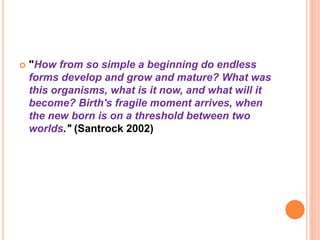  "How from so simple a beginning do endless
forms develop and grow and mature? What was
this organisms, what is it now, and what will it
become? Birth's fragile moment arrives, when
the new born is on a threshold between two
worlds." (Santrock 2002)
 